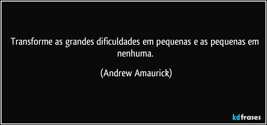 Transforme as grandes dificuldades em pequenas e as pequenas em nenhuma. (Andrew Amaurick)