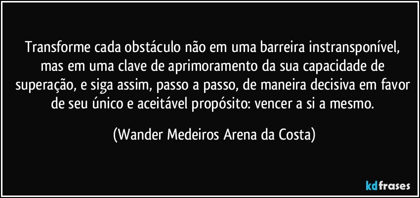 Transforme cada obstáculo não em uma barreira instransponível, mas em uma clave de aprimoramento da sua capacidade de superação, e siga assim, passo a passo, de maneira decisiva em favor de seu único e aceitável propósito:  vencer a si a mesmo. (Wander Medeiros Arena da Costa)