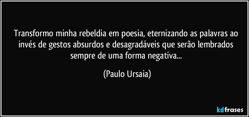 Transformo minha rebeldia em poesia, eternizando as palavras ao invés de gestos absurdos e desagradáveis que serão lembrados sempre de uma forma negativa... (Paulo Ursaia)