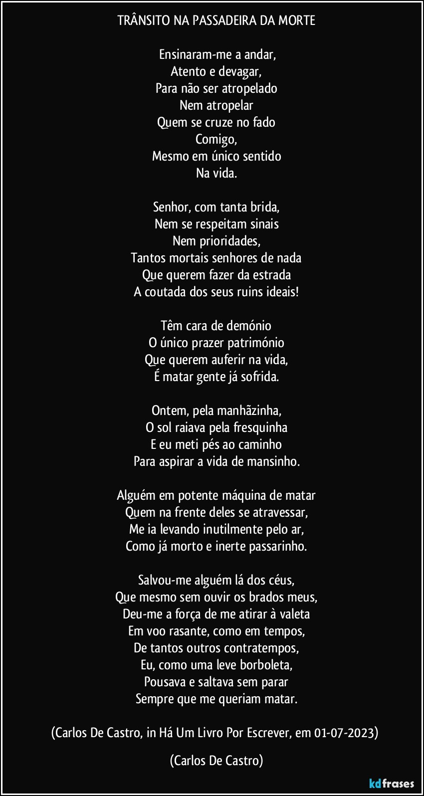 TRÂNSITO NA PASSADEIRA DA MORTE

⁠Ensinaram-me a andar,
Atento e devagar,
Para não ser atropelado
Nem atropelar
Quem se cruze no fado
Comigo,
Mesmo em único sentido
Na vida.

Senhor, com tanta brida,
Nem se respeitam sinais
Nem prioridades,
Tantos mortais senhores de nada
Que querem fazer da estrada
A coutada dos seus ruins ideais!

Têm cara de demónio
O único prazer património
Que querem auferir na vida,
É matar gente já sofrida.

Ontem, pela manhãzinha,
O sol raiava pela fresquinha
E eu meti pés ao caminho
Para aspirar a vida de mansinho.

Alguém em potente máquina de matar
Quem na frente deles se atravessar,
Me ia levando inutilmente pelo ar,
Como já morto e inerte passarinho.

Salvou-me alguém lá dos céus,
Que mesmo sem ouvir os brados meus,
Deu-me a força de me atirar à valeta
Em voo rasante, como em tempos,
De tantos outros contratempos,
Eu, como uma leve borboleta,
Pousava e saltava sem parar
Sempre que me queriam matar.

(Carlos De Castro, in Há Um Livro Por Escrever, em 01-07-2023) (Carlos De Castro)