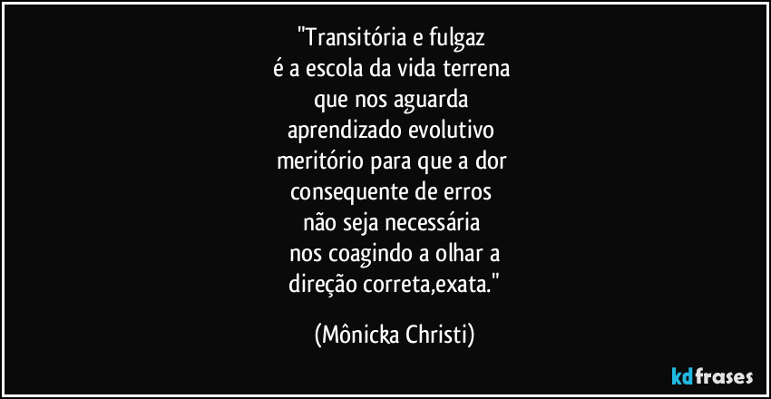 "Transitória e fulgaz
é a escola da vida terrena
que nos aguarda
aprendizado evolutivo
meritório para que a dor
consequente de erros
não seja necessária
nos coagindo a olhar a
direção correta,exata." (Mônicka Christi)