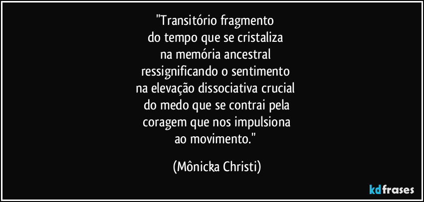 "Transitório fragmento 
do tempo que se cristaliza 
na memória ancestral 
ressignificando o sentimento 
na elevação dissociativa crucial 
do medo que se contrai pela
 coragem que nos impulsiona 
ao movimento." (Mônicka Christi)