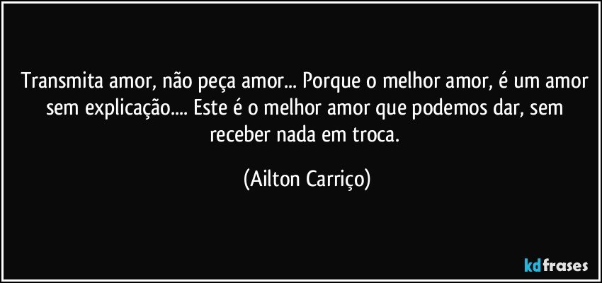 Transmita amor, não peça amor... Porque o melhor amor, é um amor sem explicação... Este é o melhor amor que podemos dar, sem receber nada em troca. (Ailton Carriço)