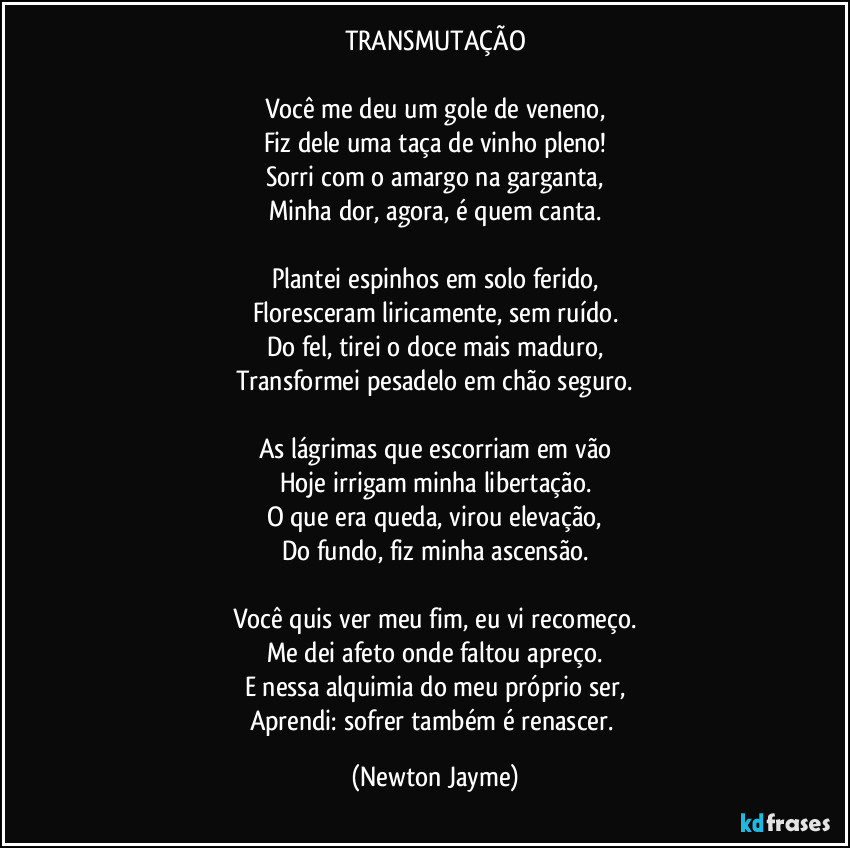 TRANSMUTAÇÃO
Você me deu um gole de veneno,
Fiz dele uma taça de vinho pleno!
Sorri com o amargo na garganta,
Minha dor, agora, é quem canta.
Plantei espinhos em solo ferido,
Floresceram liricamente, sem ruído.
Do fel, tirei o doce mais maduro,
Transformei pesadelo em chão seguro.
As lágrimas que escorriam em vão
Hoje irrigam minha libertação.
O que era queda, virou elevação,
Do fundo, fiz minha ascensão.
Você quis ver meu fim, eu vi recomeço.
Me dei afeto onde faltou apreço.
E nessa alquimia do meu próprio ser,
Aprendi: sofrer também é renascer. (Newton Jayme)