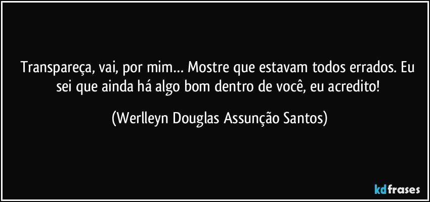 Transpareça, vai, por mim… Mostre que estavam todos errados. Eu sei que ainda há algo bom dentro de você, eu acredito! (Werlleyn Douglas Assunção Santos)