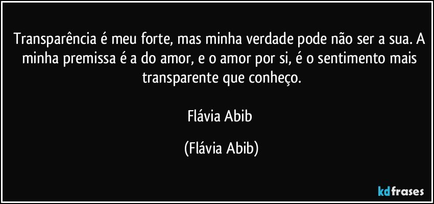 Transparência é meu forte, mas minha verdade pode não ser a sua. A minha premissa é a do amor, e o amor por si, é o sentimento mais transparente que conheço.

Flávia Abib (Flávia Abib)