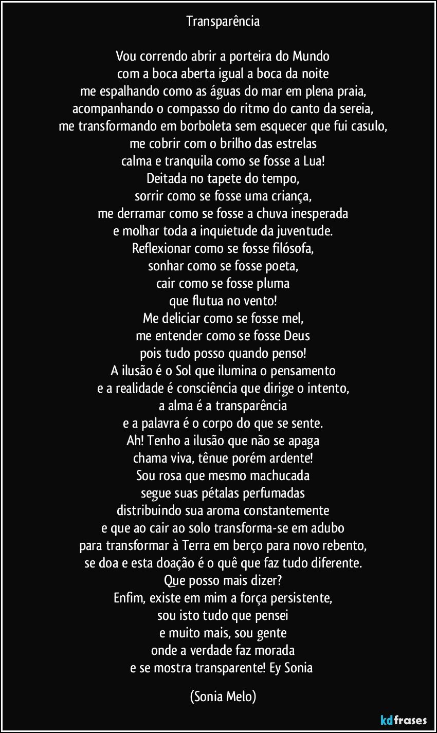 Transparência

Vou correndo abrir a porteira do Mundo
com a boca aberta igual a boca da noite
me espalhando como as águas do mar em plena praia,
acompanhando o compasso do ritmo do canto da sereia,
me transformando em borboleta sem esquecer que fui casulo,
me cobrir com o brilho das estrelas
calma e tranquila como se fosse a Lua!
Deitada no tapete do tempo,
sorrir como se fosse uma criança,
me derramar como se fosse a chuva inesperada
e molhar toda a inquietude da juventude.
Reflexionar como se fosse filósofa,
sonhar como se fosse poeta,
cair como se fosse pluma
que flutua no vento!
Me deliciar como se fosse mel,
me entender como se fosse Deus
pois tudo posso quando penso!
A ilusão é o Sol que ilumina o pensamento
e a realidade é consciência que dirige o intento,
a alma é a transparência
e a palavra é o corpo do que se sente.
Ah! Tenho a ilusão que não se apaga
chama viva, tênue porém ardente!
Sou rosa que mesmo machucada
segue suas pétalas perfumadas
distribuindo sua aroma constantemente
e que ao cair ao solo transforma-se em adubo
para transformar à Terra em berço para novo rebento,
se doa e esta doação é o quê que faz tudo diferente.
Que posso mais dizer?
Enfim, existe em mim a força persistente,
sou isto tudo que pensei
e muito mais, sou gente
onde a verdade faz morada
e se mostra transparente! Ey Sonia (Sonia Melo)