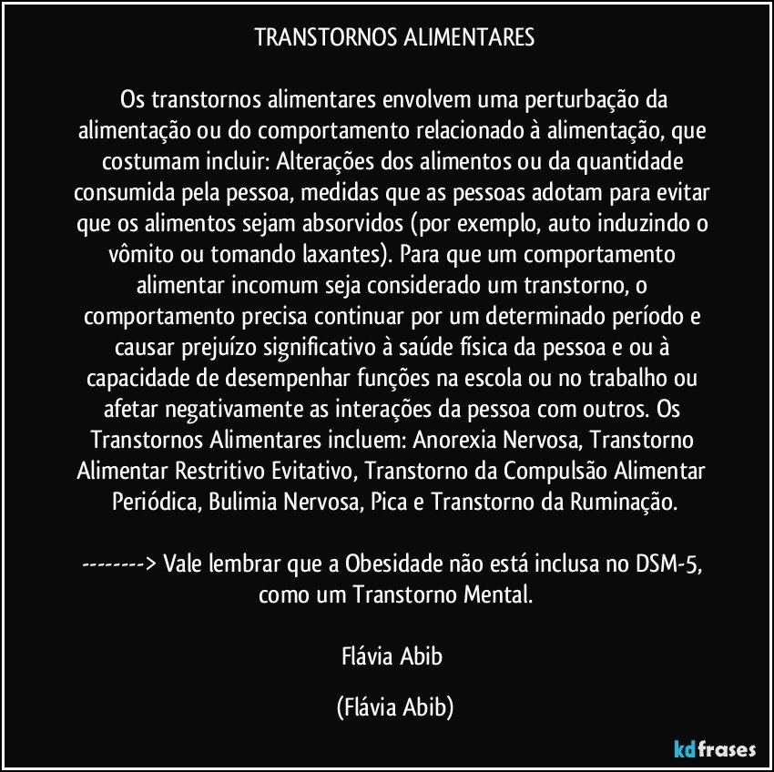 TRANSTORNOS ALIMENTARES

 Os transtornos alimentares envolvem uma perturbação da alimentação ou do comportamento relacionado à alimentação, que costumam incluir: Alterações dos alimentos ou da quantidade consumida pela pessoa, medidas que as pessoas adotam para evitar que os alimentos sejam absorvidos (por exemplo, auto induzindo o vômito ou tomando laxantes). Para que um comportamento alimentar incomum seja considerado um transtorno, o comportamento precisa continuar por um determinado período e causar prejuízo significativo à saúde física da pessoa e/ou à capacidade de desempenhar funções na escola ou no trabalho ou afetar negativamente as interações da pessoa com outros. Os Transtornos Alimentares incluem: Anorexia Nervosa, Transtorno Alimentar Restritivo / Evitativo, Transtorno da Compulsão Alimentar Periódica, Bulimia Nervosa, Pica e Transtorno da Ruminação.

---> Vale lembrar que a Obesidade não está inclusa no DSM-5, como um Transtorno Mental.

Flávia Abib (Flávia Abib)