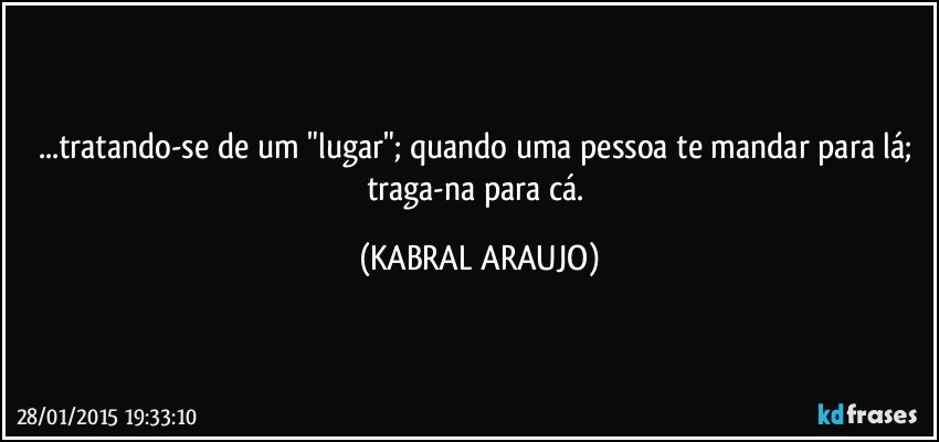 ...tratando-se de um "lugar"; quando uma pessoa te mandar para lá; traga-na para cá. (KABRAL ARAUJO)