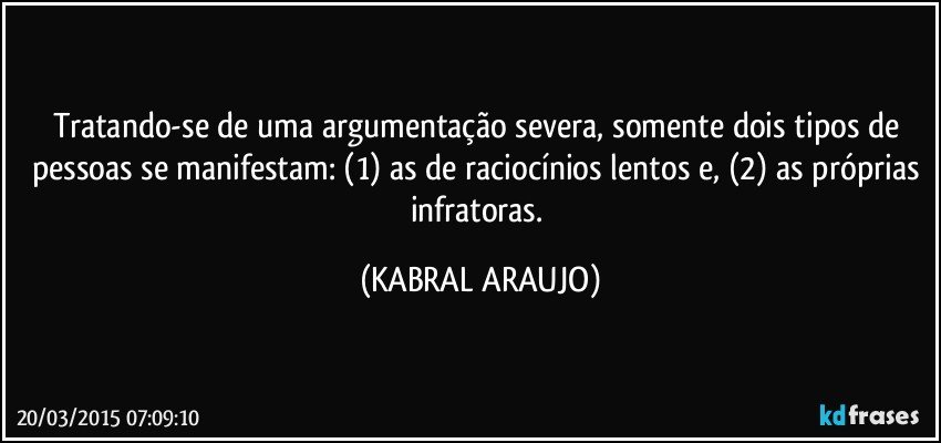 Tratando-se de uma argumentação severa, somente dois tipos de pessoas se manifestam: (1) as de raciocínios lentos e, (2) as próprias infratoras. (KABRAL ARAUJO)