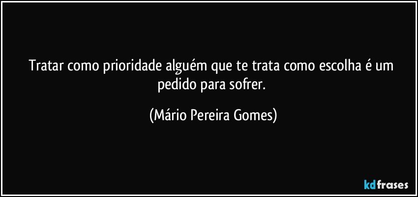 Tratar como prioridade alguém que te trata como escolha é um pedido para sofrer. (Mário Pereira Gomes)