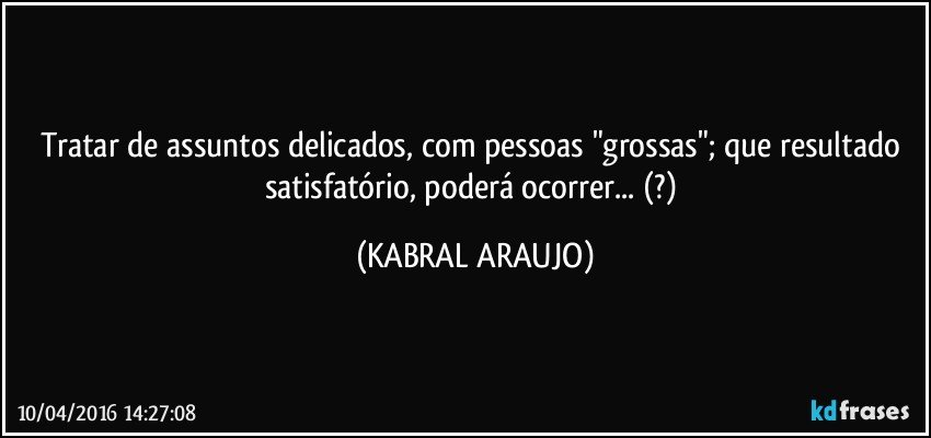 Tratar de assuntos delicados, com pessoas "grossas"; que resultado satisfatório, poderá ocorrer... (?) (KABRAL ARAUJO)