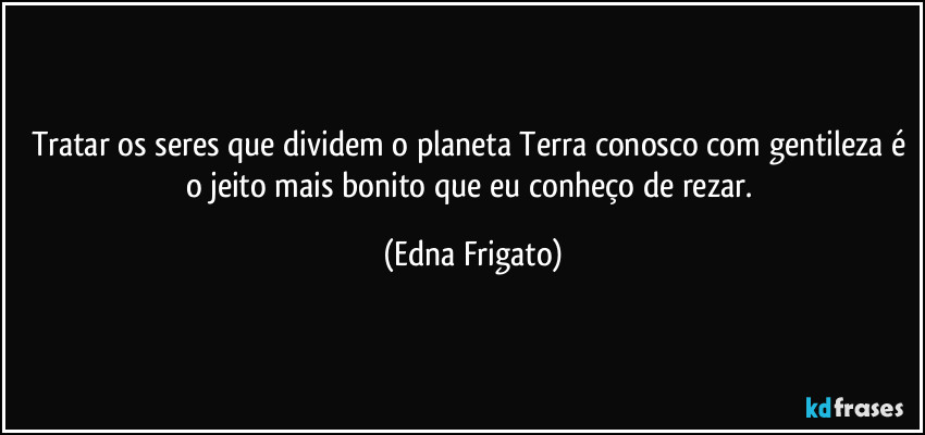 Tratar os seres que dividem o planeta Terra conosco com gentileza é o jeito mais bonito que eu conheço de rezar. (Edna Frigato)