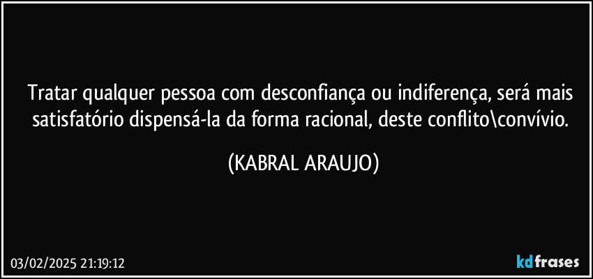 Tratar qualquer pessoa com desconfiança ou indiferença, será mais satisfatório dispensá-la da forma racional, deste conflito\convívio. (KABRAL ARAUJO)