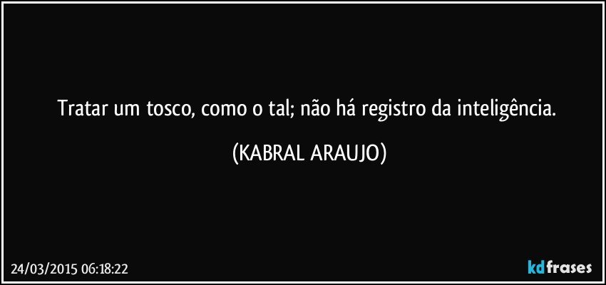 Tratar um tosco, como o tal; não há registro da inteligência. (KABRAL ARAUJO)