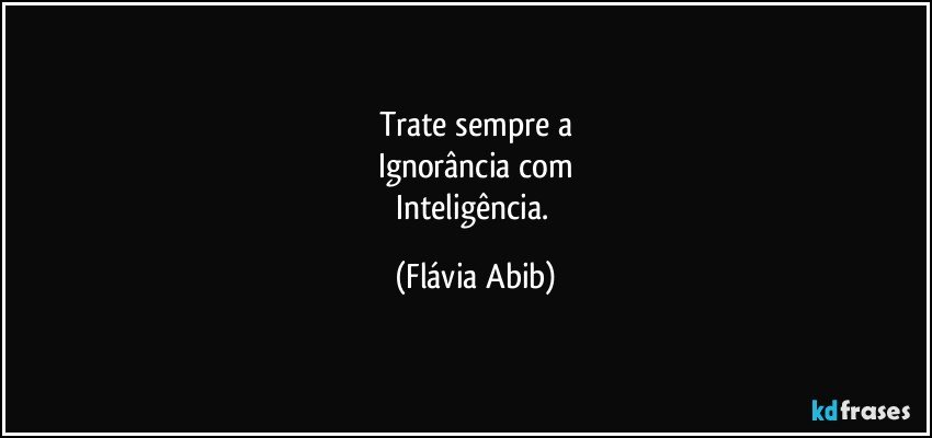 Trate sempre a
Ignorância com
Inteligência. (Flávia Abib)