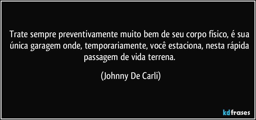 Trate sempre preventivamente muito bem de seu corpo físico, é sua única garagem onde, temporariamente, você estaciona, nesta rápida passagem de vida terrena. (Johnny De Carli)