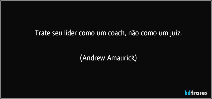 Trate seu líder como um coach, não como um juiz.
 (Andrew Amaurick)