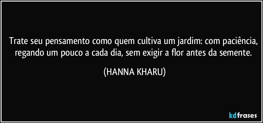 Trate seu pensamento como quem cultiva um jardim: com paciência, regando um pouco a cada dia, sem exigir a flor antes da semente. (HANNA KHARU)