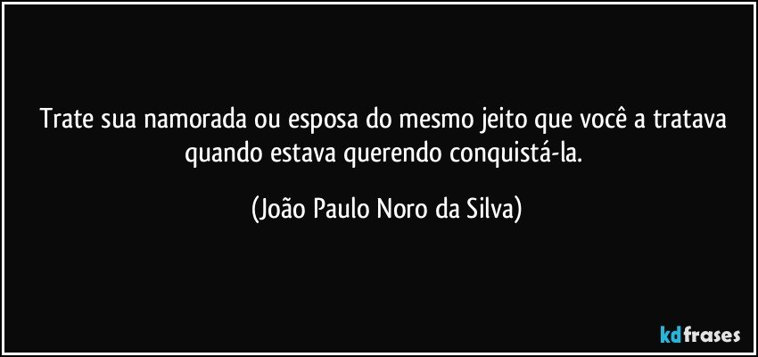 Trate sua namorada ou esposa do mesmo jeito que você a tratava quando estava querendo conquistá-la. (João Paulo Noro da Silva)