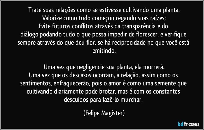 Trate suas relações como se estivesse cultivando uma planta.
Valorize como tudo começou regando suas raízes;
Evite futuros conflitos através da transparência e do diálogo,podando tudo o que possa impedir de florescer, e verifique sempre através do que deu flor, se há reciprocidade no que você está emitindo.

Uma vez que negligencie sua planta, ela morrerá.
Uma vez que os descasos ocorram, a relação, assim como os sentimentos, enfraquecerão, pois o amor é como uma semente que cultivando diariamente pode brotar, mas é com os constantes descuidos para fazê-lo murchar. (Felipe Magister)