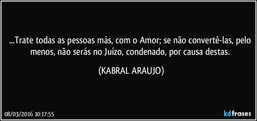 ...Trate todas as pessoas más, com o Amor; se não convertê-las, pelo menos, não serás no Juízo, condenado, por causa destas. (KABRAL ARAUJO)