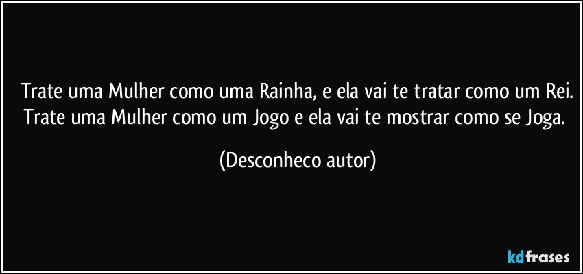 Trate uma Mulher como uma Rainha, e ela vai te tratar como um Rei.
Trate uma Mulher como um Jogo e ela vai te mostrar como se Joga. (Desconheco autor)