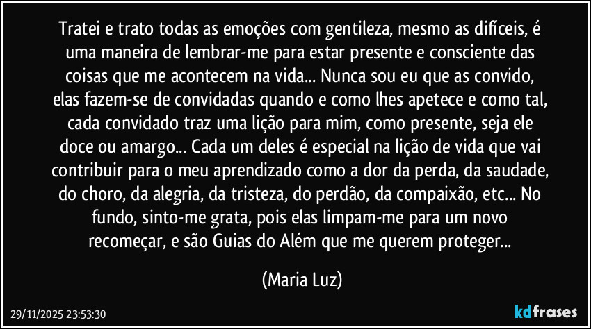 Tratei e trato todas as emoções com gentileza, mesmo as difíceis, é uma maneira de lembrar-me para estar presente e consciente das coisas que me acontecem na vida... Nunca sou eu que as convido, elas fazem-se de convidadas quando e como lhes apetece e como tal, cada convidado traz uma lição para mim, como presente, seja ele doce ou amargo... Cada um deles é especial na lição de vida que vai contribuir para o meu aprendizado como a dor da perda, da saudade, do choro, da alegria, da tristeza, do perdão, da compaixão, etc... No fundo, sinto-me grata, pois elas limpam-me para um novo recomeçar, e são Guias do Além que me querem proteger... (Maria Luz)