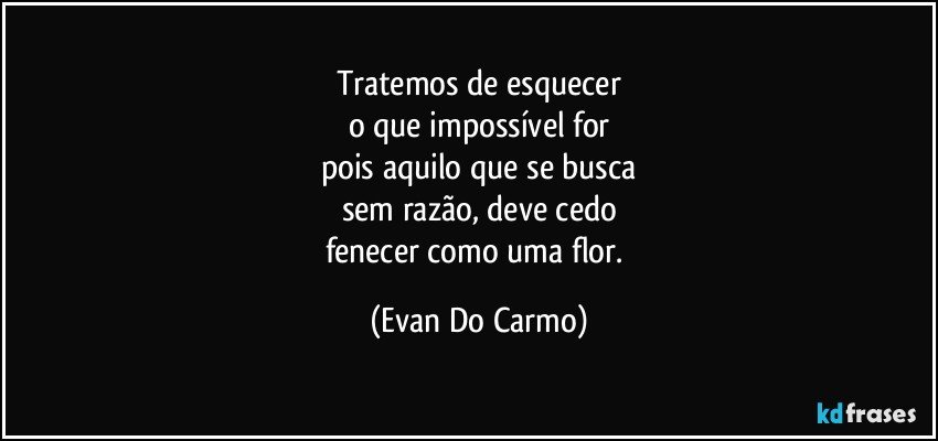 Tratemos de esquecer
o que impossível for
pois aquilo que se busca
sem razão, deve cedo
fenecer como uma flor. (Evan Do Carmo)