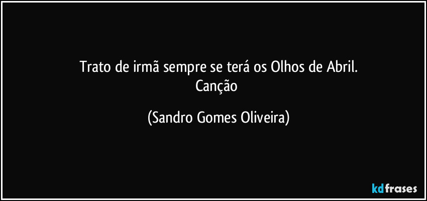 Trato de irmã sempre se terá os Olhos de Abril.
Canção (Sandro Gomes Oliveira)