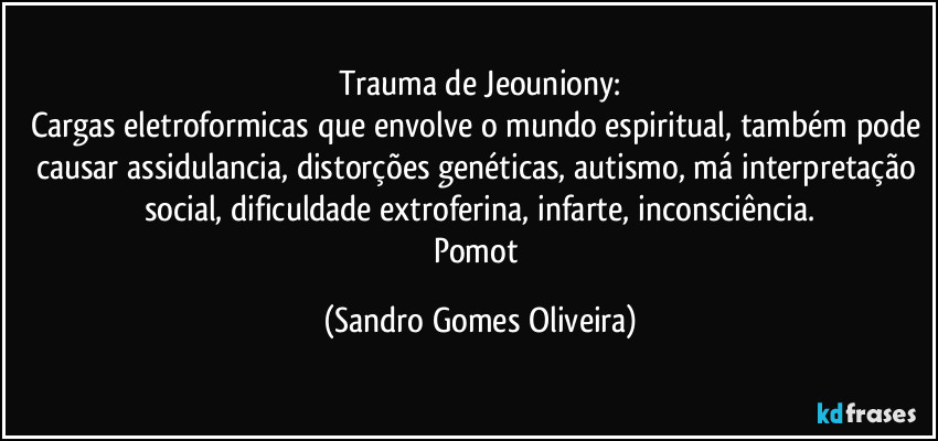 Trauma de Jeouniony:
Cargas eletroformicas que envolve o mundo espiritual, também pode causar assidulancia, distorções genéticas, autismo, má interpretação social, dificuldade extroferina, infarte, inconsciência.
Pomot (Sandro Gomes Oliveira)