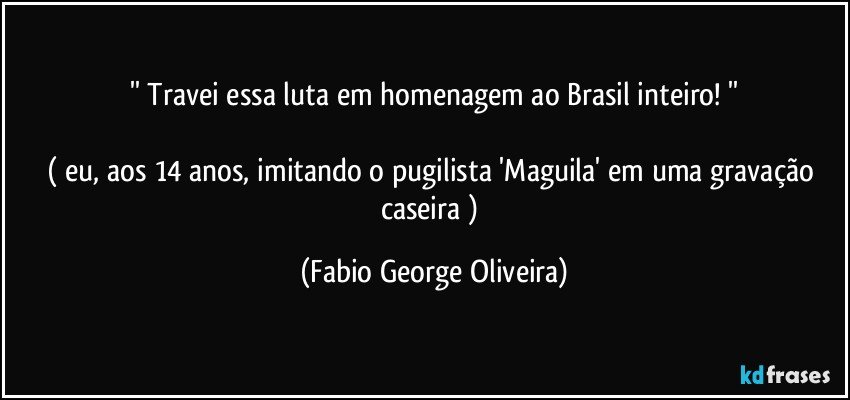 '' Travei essa luta em homenagem ao Brasil inteiro! ''

( eu, aos 14 anos, imitando o pugilista 'Maguila' em uma gravação caseira ) (Fabio George Oliveira)