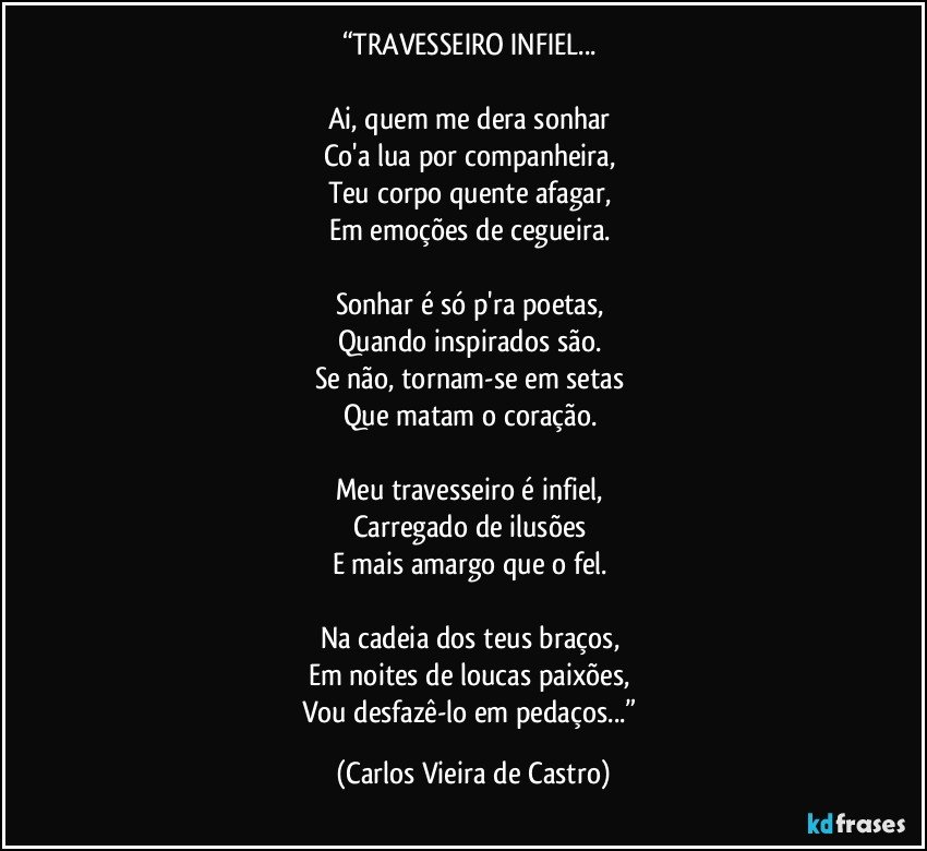 “TRAVESSEIRO INFIEL... 

Ai, quem me dera sonhar 
Co'a lua por companheira, 
Teu corpo quente afagar, 
Em emoções de cegueira. 

Sonhar é só p'ra poetas, 
Quando inspirados são. 
Se não, tornam-se em setas 
Que matam o coração. 

Meu travesseiro é infiel, 
Carregado de ilusões 
E mais amargo que o fel. 

Na cadeia dos teus braços, 
Em noites de loucas paixões, 
Vou desfazê-lo em pedaços...” (Carlos Vieira de Castro)