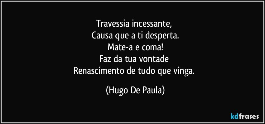 Travessia incessante, 
Causa que a ti desperta.
Mate-a e coma!
Faz da tua vontade 
Renascimento de tudo que vinga. (Hugo De Paula)