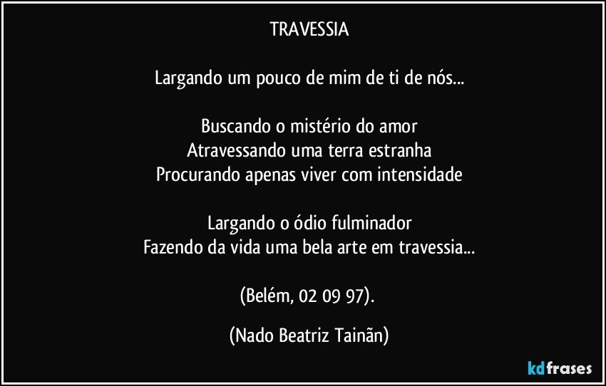 TRAVESSIA

Largando um pouco de mim de ti de nós...

Buscando o mistério do amor
Atravessando uma terra estranha
Procurando apenas viver com intensidade

Largando o ódio fulminador
Fazendo da vida uma bela arte em travessia...

(Belém, 02/ 09/ 97). (Nado Beatriz Tainãn)