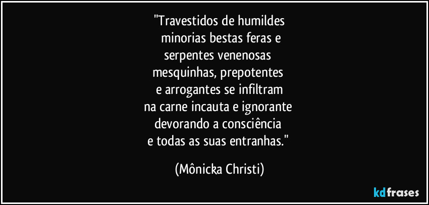 "Travestidos de humildes
 minorias bestas feras e
serpentes venenosas 
mesquinhas, prepotentes 
e arrogantes se infiltram
na carne incauta e ignorante  
devorando a consciência 
e todas as suas  entranhas." (Mônicka Christi)