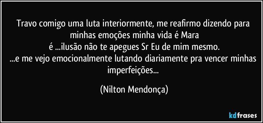 Travo comigo uma luta interiormente, me reafirmo dizendo para minhas emoções minha vida é Mara
é ...ilusão não te apegues Sr Eu de mim mesmo.
...e me vejo emocionalmente lutando diariamente pra vencer minhas imperfeições... (Nilton Mendonça)