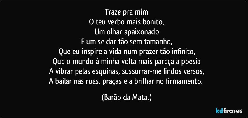 Traze pra mim
O teu verbo mais bonito,
Um olhar apaixonado
E um se dar tão sem tamanho,
Que eu inspire a vida num prazer tão infinito,
Que o mundo à minha volta mais pareça a poesia
A vibrar pelas esquinas, sussurrar-me lindos versos,
A bailar nas ruas, praças e a brilhar no firmamento. (Barão da Mata.)