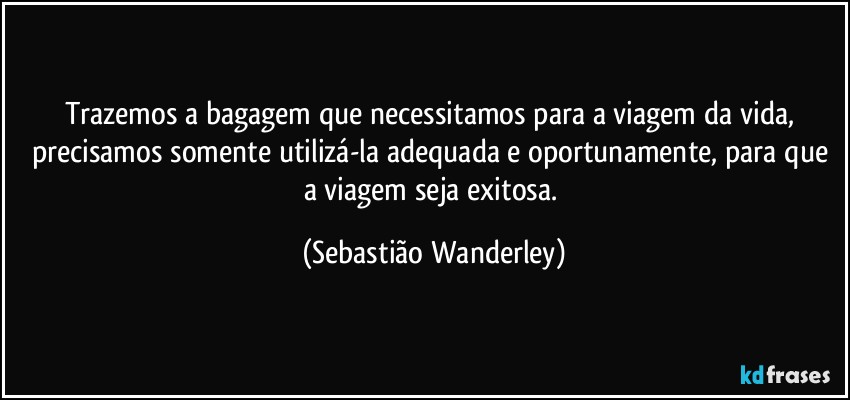 Trazemos a bagagem que necessitamos para a viagem da vida, precisamos somente utilizá-la adequada e oportunamente, para que a viagem seja exitosa. (Sebastião Wanderley)