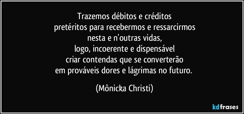 Trazemos débitos e créditos
pretéritos para recebermos e ressarcirmos
nesta e n'outras vidas,
logo, incoerente e dispensável
criar contendas que se converterão
em prováveis dores e lágrimas no futuro. (Mônicka Christi)