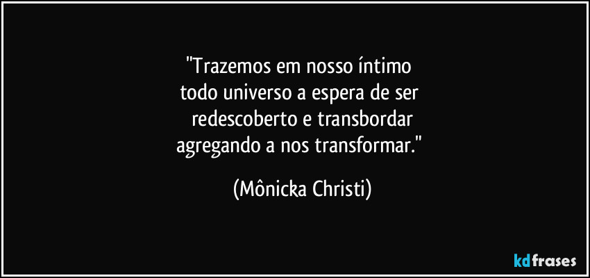 "Trazemos em nosso íntimo 
todo universo a espera de ser 
redescoberto e transbordar
agregando a nos transformar." (Mônicka Christi)