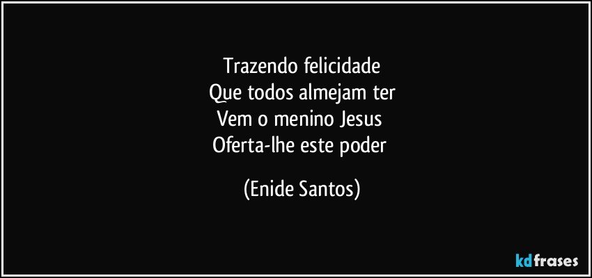 Trazendo felicidade
Que todos almejam ter
Vem o menino Jesus 
Oferta-lhe este poder (Enide Santos)