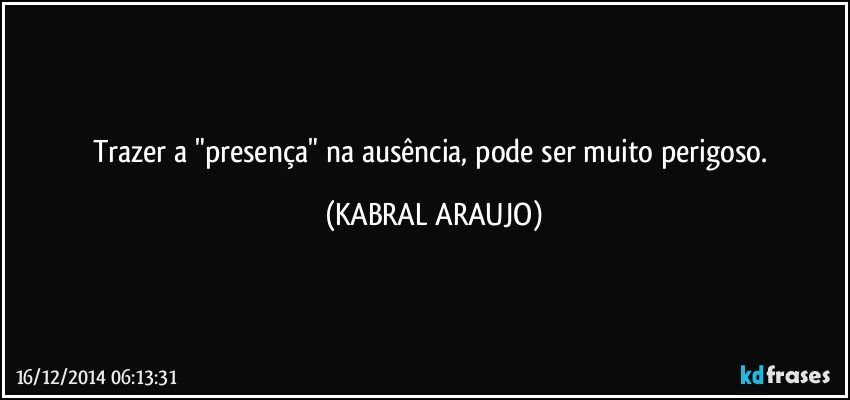 Trazer a "presença" na ausência, pode ser muito perigoso. (KABRAL ARAUJO)