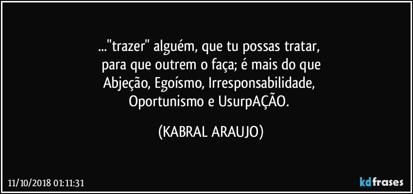 ..."trazer" alguém, que tu possas tratar, 
para que outrem o faça; é mais do que
Abjeção, Egoísmo, Irresponsabilidade, 
Oportunismo e UsurpAÇÃO. (KABRAL ARAUJO)