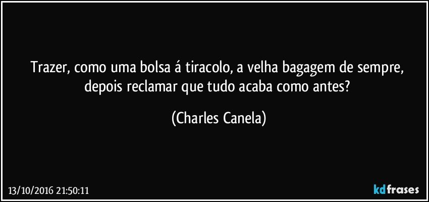 Trazer, como uma bolsa á tiracolo, a velha bagagem de sempre, depois reclamar  que tudo acaba como antes? (Charles Canela)