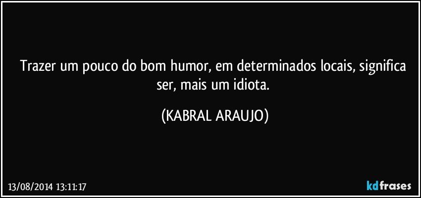 Trazer um pouco do bom humor, em determinados locais, significa ser, mais um idiota. (KABRAL ARAUJO)