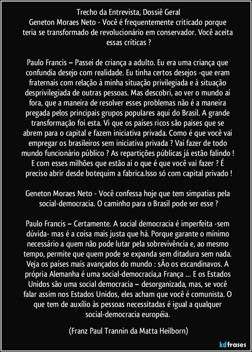 Trecho da Entrevista, Dossiê Geral
Geneton Moraes Neto - Você é frequentemente criticado porque teria se transformado de revolucionário em conservador. Você aceita essas críticas ?

Paulo Francis – Passei de criança a adulto. Eu era uma criança que confundia desejo com realidade. Eu tinha certos desejos -que eram fraternais com relação à minha situação privilegiada e à situação desprivilegiada de outras pessoas. Mas descobri, ao ver o mundo aí fora, que a maneira de resolver esses problemas não é a maneira pregada pelos principais grupos populares aqui do Brasil. A grande transformação foi esta. Vi que os países ricos são paises que se abrem para o capital e fazem iniciativa privada. Como é que você vai empregar os brasileiros sem iniciativa privada ? Vai fazer de todo mundo funcionário público ? As repartições públicas já estão falindo ! E com esses milhões que estão aí o que é que você vai fazer ? É preciso abrir desde botequim a fabrica.Isso só com capital privado !

Geneton Moraes Neto - Você confessa hoje que tem simpatias pela social-democracia. O caminho para o Brasil pode ser esse ?

Paulo Francis – Certamente. A social democracia é imperfeita -sem dúvida- mas é a coisa mais justa que há. Porque garante o mínimo necessário a quem não pode lutar pela sobrevivência e, ao mesmo tempo, permite que quem pode se expanda sem ditadura sem nada. Veja os países mais avançados do mundo : sÃo os escandinavos. A própria Alemanha é uma social-democracia,a França … E os Estados Unidos são uma social democracia – desorganizada, mas, se você falar assim nos Estados Unidos, eles acham que você é comunista. O que tem de auxílio às pessoas necessitadas é igual a qualquer social-democracia européia. (Franz Paul Trannin da Matta Heilborn)