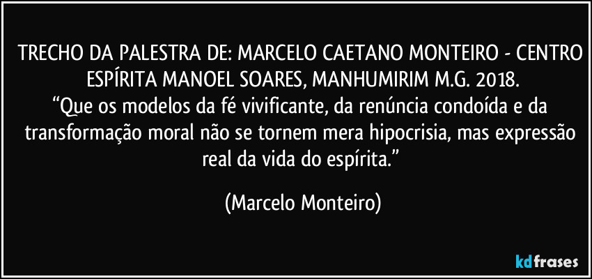 TRECHO DA PALESTRA DE: MARCELO CAETANO MONTEIRO - CENTRO ESPÍRITA MANOEL SOARES, MANHUMIRIM M.G. 2018.
“Que os modelos da fé vivificante, da renúncia condoída e da transformação moral não se tornem mera hipocrisia, mas expressão real da vida do espírita.” (Marcelo Monteiro)