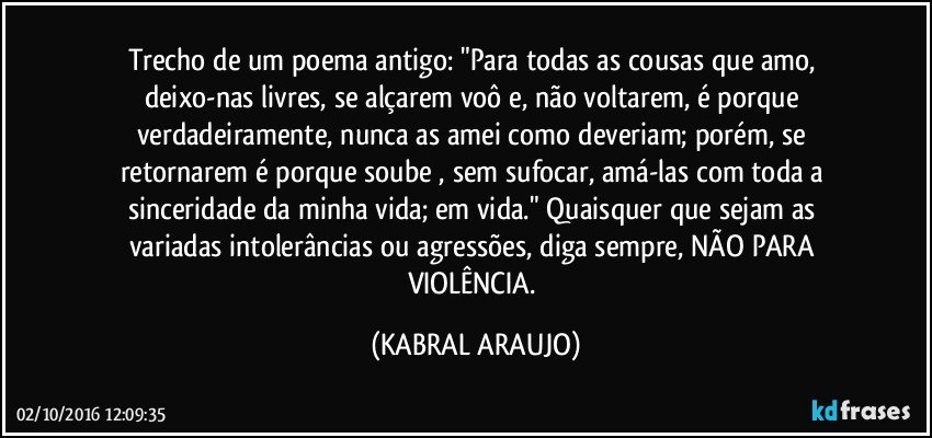 Trecho de um poema antigo: "Para todas as cousas que amo, deixo-nas livres, se alçarem voô e, não voltarem, é porque verdadeiramente, nunca as amei como deveriam; porém, se retornarem é porque soube , sem sufocar, amá-las com toda a sinceridade da minha vida; em vida."  Quaisquer que sejam as variadas intolerâncias ou agressões, diga sempre, NÃO PARA VIOLÊNCIA. (KABRAL ARAUJO)