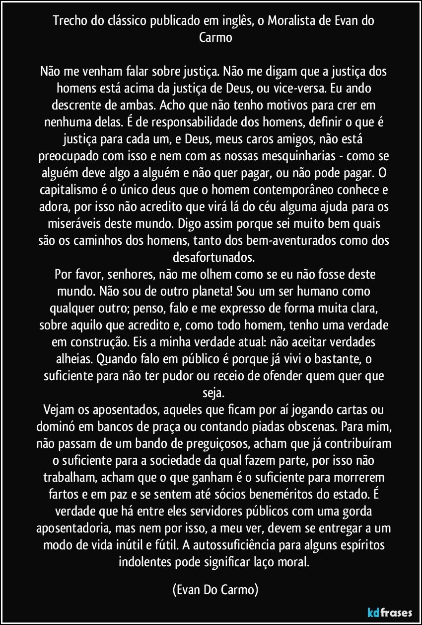 Trecho do clássico publicado em inglês, o Moralista de Evan do Carmo

Não me venham falar sobre justiça. Não me digam que a justiça dos homens está acima da justiça de Deus, ou vice-versa. Eu ando descrente de ambas. Acho que não tenho motivos para crer em nenhuma delas. É de responsabilidade dos homens, definir o que é justiça para cada um, e Deus, meus caros amigos, não está preocupado com isso e nem com as nossas mesquinharias - como se alguém deve algo a alguém e não quer pagar, ou não pode pagar. O capitalismo é o único deus que o homem contemporâneo conhece e adora, por isso não acredito que virá lá do céu alguma ajuda para os miseráveis deste mundo.  Digo assim porque sei muito bem quais são os caminhos dos homens, tanto dos bem-aventurados como dos desafortunados. 
	Por favor, senhores, não me olhem como se eu não fosse deste mundo. Não sou de outro planeta! Sou um ser humano como qualquer outro; penso, falo e me expresso de forma muita clara, sobre aquilo que acredito e, como todo homem, tenho uma verdade em construção. Eis a minha verdade atual: não aceitar verdades alheias. Quando falo em público é porque já vivi o bastante, o suficiente para não ter pudor ou receio de ofender quem quer que seja. 
Vejam os aposentados, aqueles que ficam por aí jogando cartas ou dominó em bancos de praça ou contando piadas obscenas. Para mim, não passam de um bando de preguiçosos, acham que já contribuíram o suficiente para a sociedade da qual fazem parte, por isso não trabalham, acham que o que ganham é o suficiente para morrerem fartos e em paz e se sentem até sócios beneméritos do estado. É verdade que há entre eles servidores públicos com uma gorda aposentadoria, mas nem por isso, a meu ver, devem se entregar a um modo de vida inútil e fútil. A autossuficiência para alguns espíritos indolentes pode significar laço moral. (Evan Do Carmo)